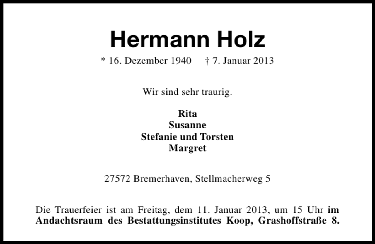<p>Hermann Holz</p><p>* 16. Dezember 1940</p><p>† 7. Januar 2013</p><p>Wir sind sehr traurig.<br />Rita<br />Susanne<br />Stefanie und Torsten<br />Margret<br />27572 Bremerhaven, Stellmacherweg 5<br />Die Trauerfeier ist am Freitag, dem 11. Januar 2013, um 15 Uhr im<br />Andachtsraum des Bestattungsinstitutes Koop, Grashoffstraße 8.</p>