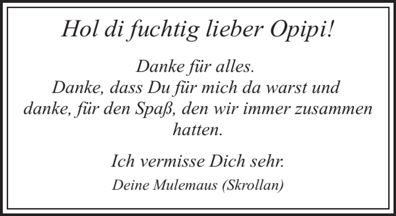 <p>Hol di fuchtig lieber Opipi!<br />Danke für alles.<br />Danke, dass Du für mich da warst und<br />danke, für den Spaß, den wir immer zusammen<br />hatten.<br />Ich vermisse Dich sehr.<br />Deine Mulemaus (Skrollan)</p>