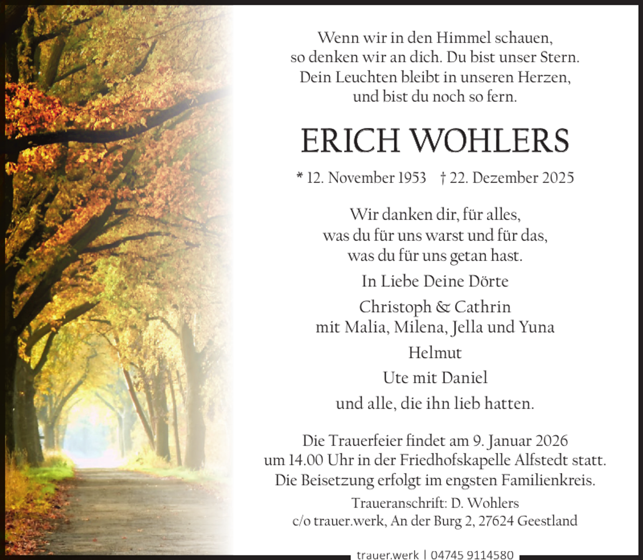 <p>Wenn wir in den Himmel schauen,<br />so denken wir an dich. Du bist unser Stern.<br />Dein Leuchten bleibt in unseren Herzen,<br />und bist du noch so fern.</p><p>ERICH WOHLERS<br />* 12. November 1953 † 22. Dezember 2025</p><p>Wir danken dir, für alles,<br />was du für uns warst und für das,<br />was du für uns getan hast.<br />In Liebe Deine Dörte<br />Christoph &amp; Cathrin<br />mit Malia, Milena, Jella und Yuna<br />Helmut<br />Ute mit Daniel<br />und alle, die ihn lieb hatten.<br />Die Trauerfeier ﬁndet am 9. Januar 2026<br />um 14.00 Uhr in der Friedhofskapelle Alfstedt statt.<br />Die Beisetzung erfolgt im engsten Familienkreis.<br />Traueranschrift: D. Wohlers<br />c/o trauer.werk, An der Burg 2, 27624 Geestland<br />trauer.werk | 04745 9114580</p>