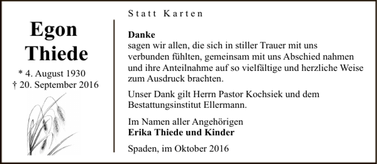 <p>Egon<br />Thiede<br />* 4. August 1930<br />† 20. September 2016</p><p>Statt Karten<br />Danke<br />sagen wir allen, die sich in stiller Trauer mit uns<br />verbunden fühlten, gemeinsam mit uns Abschied nahmen<br />und ihre Anteilnahme auf so vielfältige und herzliche Weise<br />zum Ausdruck brachten.<br />Unser Dank gilt Herrn Pastor Kochsiek und dem<br />Bestattungsinstitut Ellermann.<br />Im Namen aller Angehörigen<br />Erika Thiede und Kinder<br />Spaden, im Oktober 2016</p>