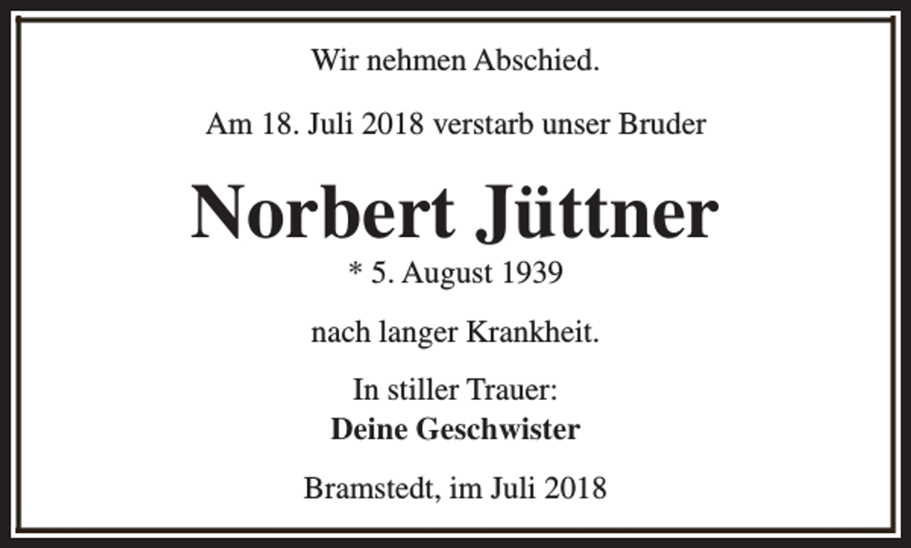 <p>Wir nehmen Abschied.<br />Am 18. Juli 2018 verstarb unser Bruder</p><p>Norbert Jüttner<br />* 5. August 1939</p><p>nach langer Krankheit.<br />In stiller Trauer:<br />Deine Geschwister<br />Bramstedt, im Juli 2018</p>