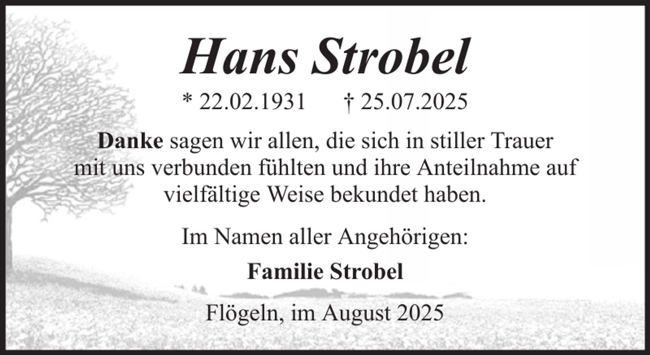 <p>Hans Strobel<br />* 22.02.1931</p><p>† 25.07.2025</p><p>Danke sagen wir allen, die sich in stiller Trauer<br />mit uns verbunden fühlten und ihre Anteilnahme auf<br />vielfältige Weise bekundet haben.<br />Im Namen aller Angehörigen:<br />Familie Strobel<br />Flögeln, im August 2025</p>