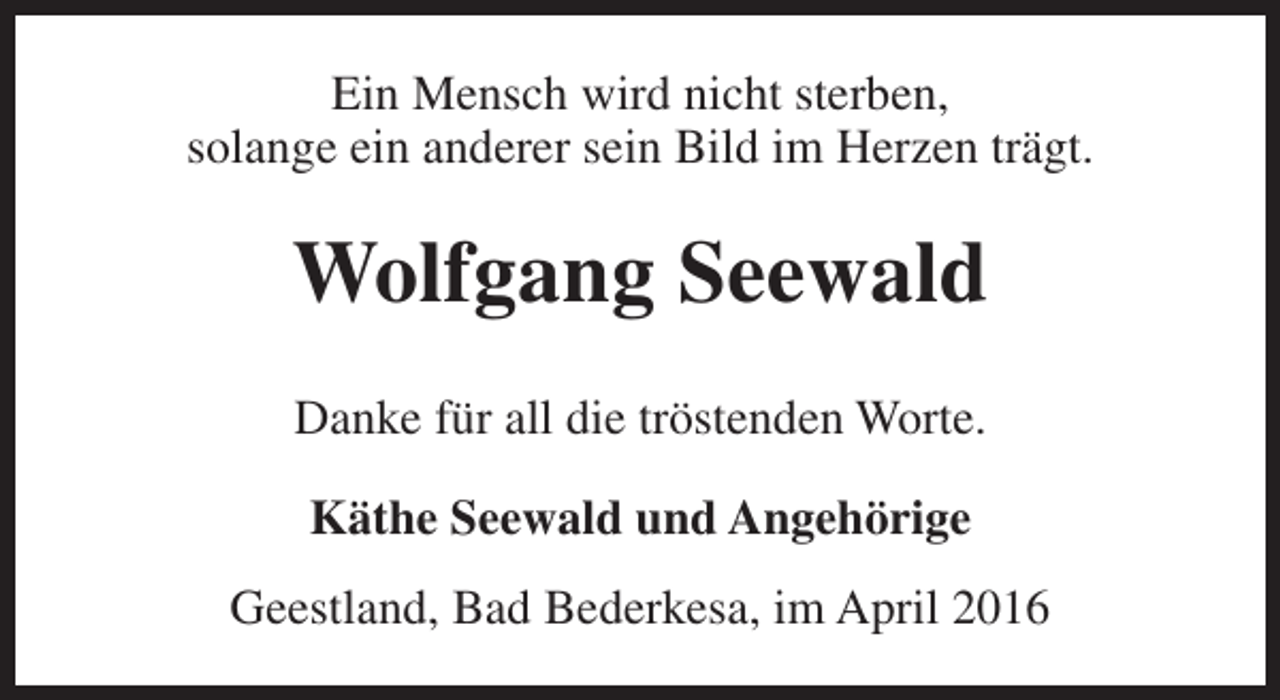 <p>Ein Mensch wird nicht sterben,<br />solange ein anderer sein Bild im Herzen trägt.</p><p>Wolfgang Seewald<br />Danke für all die tröstenden Worte.<br />Käthe Seewald und Angehörige<br />Geestland, Bad Bederkesa, im April 2016</p>