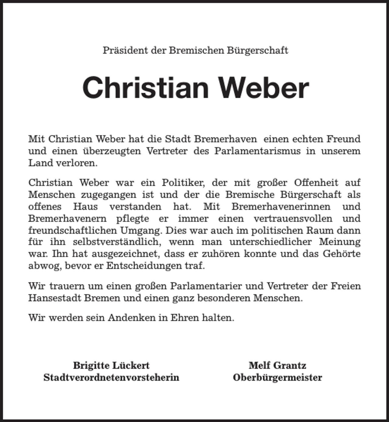 <p>Präsident der Bremischen Bürgerschaft</p><p>Christian Weber<br />Mit Christian Weber hat die Stadt Bremerhaven einen echten Freund<br />und einen überzeugten Vertreter des Parlamentarismus in unserem<br />Land verloren.<br />Christian Weber war ein Politiker, der mit großer Offenheit auf<br />Menschen zugegangen ist und der die Bremische Bürgerschaft als<br />offenes Haus verstanden hat. Mit Bremerhavenerinnen und<br />Bremerhavenern pflegte er immer einen vertrauensvollen und<br />freundschaftlichen Umgang. Dies war auch im politischen Raum dann<br />für ihn selbstverständlich, wenn man unterschiedlicher Meinung<br />war. Ihn hat ausgezeichnet, dass er zuhören konnte und das Gehörte<br />abwog, bevor er Entscheidungen traf.<br />Wir trauern um einen großen Parlamentarier und Vertreter der Freien<br />Hansestadt Bremen und einen ganz besonderen Menschen.<br />Wir werden sein Andenken in Ehren halten.</p><p>Brigitte Lückert<br />Stadtverordnetenvorsteherin</p><p>Melf Grantz<br />Oberbürgermeister</p>