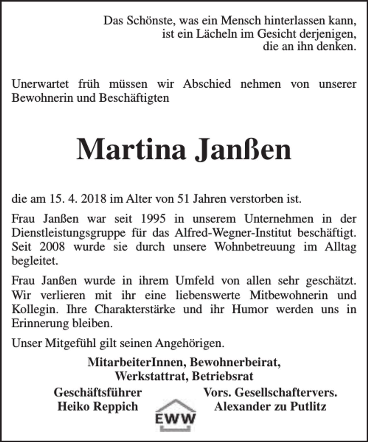 <p>Das Schönste, was ein Mensch hinterlassen kann,<br />ist ein Lächeln im Gesicht derjenigen,<br />die an ihn denken.<br />Unerwartet früh müssen wir Abschied nehmen von unserer<br />Bewohnerin und Beschäftigten</p><p>Martina Janßen<br />die am 15. 4. 2018 im Alter von 51 Jahren verstorben ist.<br />Frau Janßen war seit 1995 in unserem Unternehmen in der<br />Dienstleistungsgruppe für das Alfred-Wegner-Institut beschäftigt.<br />Seit 2008 wurde sie durch unsere Wohnbetreuung im Alltag<br />begleitet.<br />Frau Janßen wurde in ihrem Umfeld von allen sehr geschätzt.<br />Wir verlieren mit ihr eine liebenswerte Mitbewohnerin und<br />Kollegin. Ihre Charakterstärke und ihr Humor werden uns in<br />Erinnerung bleiben.<br />Unser Mitgefühl gilt seinen Angehörigen.<br />MitarbeiterInnen, Bewohnerbeirat,<br />Werkstattrat, Betriebsrat<br />Geschäftsführer<br />Vors. Gesellschaftervers.<br />Heiko Reppich<br />Alexander zu Putlitz</p>