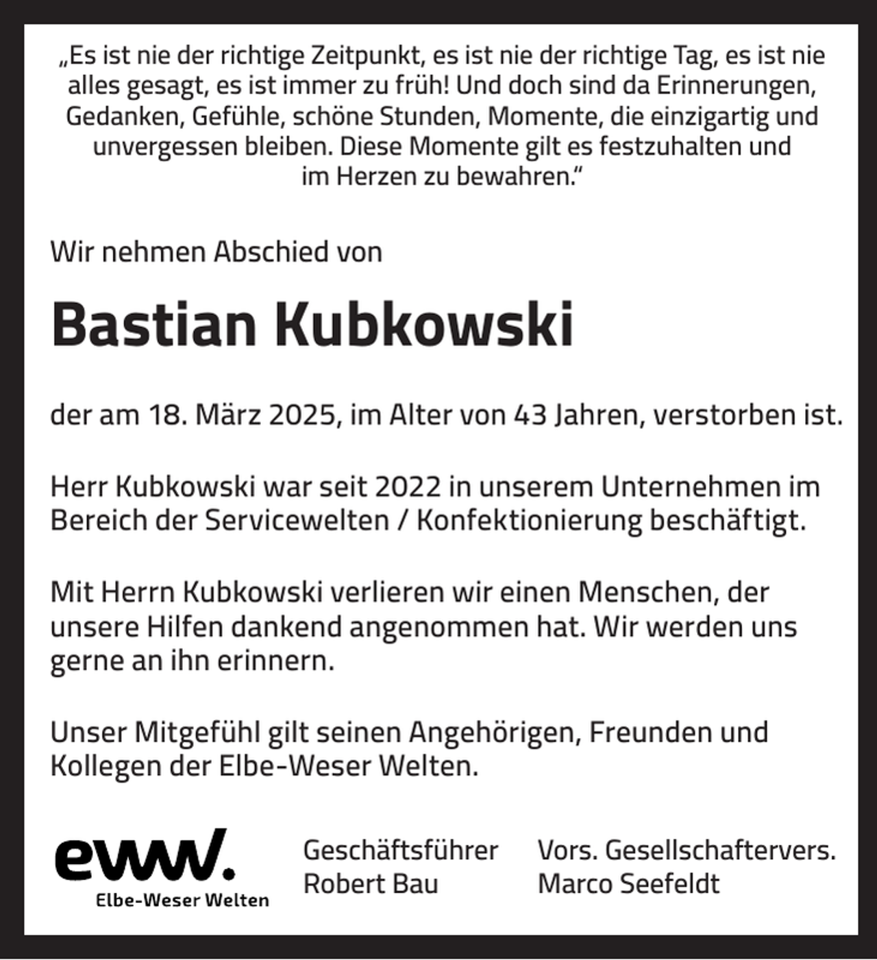 <p>„Es ist nie der richtige Zeitpunkt, es ist nie der richtige Tag, es ist nie<br />alles gesagt, es ist immer zu früh! Und doch sind da Erinnerungen,<br />Gedanken, Gefühle, schöne Stunden, Momente, die einzigartig und<br />unvergessen bleiben. Diese Momente gilt es festzuhalten und<br />im Herzen zu bewahren.“</p><p>Wir nehmen Abschied von</p><p>Bastian Kubkowski<br />der am 18. März 2025, im Alter von 43 Jahren, verstorben ist.<br />Herr Kubkowski war seit 2022 in unserem Unternehmen im<br />Bereich der Servicewelten / Konfektionierung beschäftigt.<br />Mit Herrn Kubkowski verlieren wir einen Menschen, der<br />unsere Hilfen dankend angenommen hat. Wir werden uns<br />gerne an ihn erinnern.<br />Unser Mitgefühl gilt seinen Angehörigen, Freunden und<br />Kollegen der Elbe-Weser Welten.<br />Geschäftsführer<br />Robert Bau</p><p>Vors. Gesellschaftervers.<br />Marco Seefeldt</p>