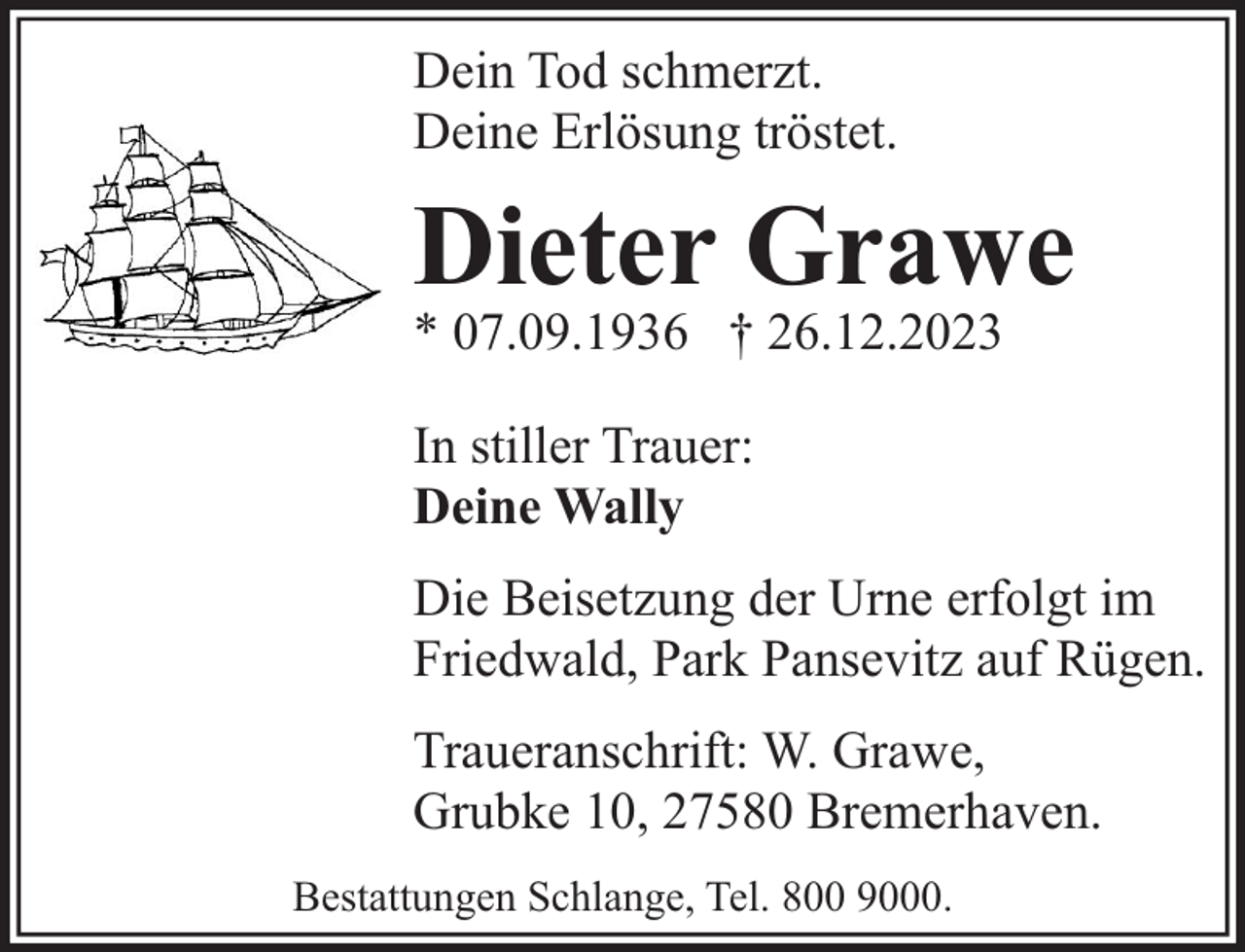 <p>Dein Tod schmerzt.<br />Deine Erlösung tröstet.</p><p>Dieter Grawe<br />* 07.09.1936 † 26.12.2023<br />In stiller Trauer:<br />Deine Wally<br />Die Beisetzung der Urne erfolgt im<br />Friedwald, Park Pansevitz auf Rügen.<br />Traueranschrift: W. Grawe,<br />Grubke 10, 27580 Bremerhaven.<br />Bestattungen Schlange, Tel. 800 9000.</p>