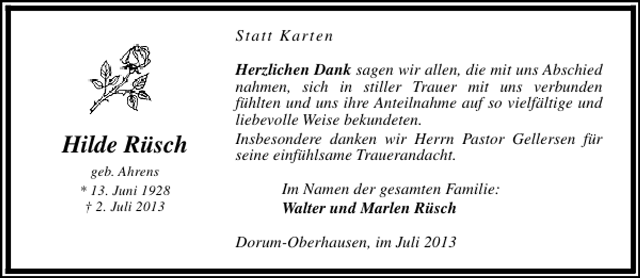 <p>Statt Karten</p><p>Hilde Rüsch<br />geb. Ahrens<br />* 13. Juni 1928<br />† 2. Juli 2013</p><p>Herzlichen Dank sagen wir allen, die mit uns Abschied<br />nahmen, sich in stiller Trauer mit uns verbunden<br />fühlten und uns ihre Anteilnahme auf so vielfältige und<br />liebevolle Weise bekundeten.<br />Insbesondere danken wir Herrn Pastor Gellersen für<br />seine einfühlsame Trauerandacht.<br />Im Namen der gesamten Familie:<br />Walter und Marlen Rüsch<br />Dorum-Oberhausen, im Juli 2013</p>