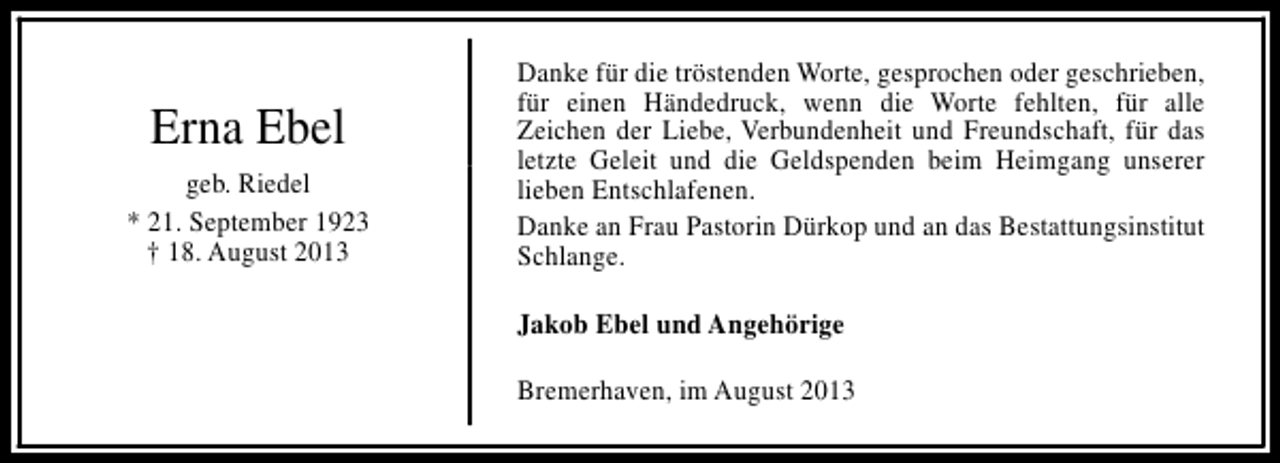 <p>Erna Ebel<br />geb. Riedel<br />* 21. September 1923<br />† 18. August 2013</p><p>Danke für die tröstenden Worte, gesprochen oder geschrieben,<br />für einen Händedruck, wenn die Worte fehlten, für alle<br />Zeichen der Liebe, Verbundenheit und Freundschaft, für das<br />letzte Geleit und die Geldspenden beim Heimgang unserer<br />lieben Entschlafenen.<br />Danke an Frau Pastorin Dürkop und an das Bestattungsinstitut<br />Schlange.<br />Jakob Ebel und Angehörige<br />Bremerhaven, im August 2013</p>