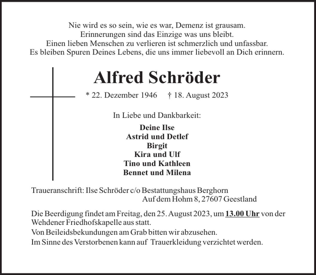<p>Nie wird es so sein, wie es war, Demenz ist grausam.<br />Erinnerungen sind das Einzige was uns bleibt.<br />Einen lieben Menschen zu verlieren ist schmerzlich und unfassbar.<br />Es bleiben Spuren Deines Lebens, die uns immer liebevoll an Dich erinnern.</p><p>Alfred Schröder<br />* 22. Dezember 1946</p><p>† 18. August 2023</p><p>In Liebe und Dankbarkeit:<br />Deine Ilse<br />Astrid und Detlef<br />Birgit<br />Kira und Ulf<br />Tino und Kathleen<br />Bennet und Milena<br />Traueranschrift: Ilse Schröder c/o Bestattungshaus Berghorn<br />Auf dem Hohm 8, 27607 Geestland<br />Die Beerdigung findet am Freitag, den 25. August 2023, um 13.00 Uhr von der<br />Wehdener Friedhofskapelle aus statt.<br />Von Beileidsbekundungen am Grab bitten wir abzusehen.<br />Im Sinne des Verstorbenen kann auf Trauerkleidung verzichtet werden.</p>