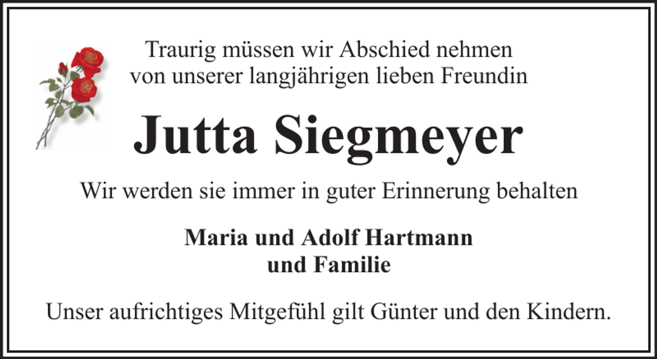 <p>Traurig müssen wir Abschied nehmen<br />von unserer langjährigen lieben Freundin</p><p>Jutta Siegmeyer<br />Wir werden sie immer in guter Erinnerung behalten<br />Maria und Adolf Hartmann<br />und Familie<br />Unser aufrichtiges Mitgefühl gilt Günter und den Kindern.</p>