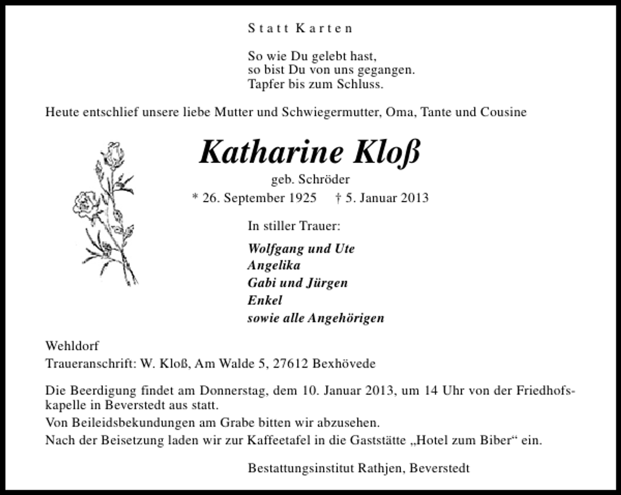 <p>Statt Karten<br />So wie Du gelebt hast,<br />so bist Du von uns gegangen.<br />Tapfer bis zum Schluss.<br />Heute entschlief unsere liebe Mutter und Schwiegermutter, Oma, Tante und Cousine</p><p>Katharine Kloß</p><p>geb. Schröder<br />* 26. September 1925 † 5. Januar 2013<br />In stiller Trauer:<br />Wolfgang und Ute<br />Angelika<br />Gabi und Jürgen<br />Enkel<br />sowie alle Angehörigen<br />Wehldorf<br />Traueranschrift: W. Kloß, Am Walde 5, 27612 Bexhövede<br />Die Beerdigung findet am Donnerstag, dem 10. Januar 2013, um 14 Uhr von der Friedhofskapelle in Beverstedt aus statt.<br />Von Beileidsbekundungen am Grabe bitten wir abzusehen.<br />Nach der Beisetzung laden wir zur Kaffeetafel in die Gaststätte „Hotel zum Biber“ ein.<br />Bestattungsinstitut Rathjen, Beverstedt</p>