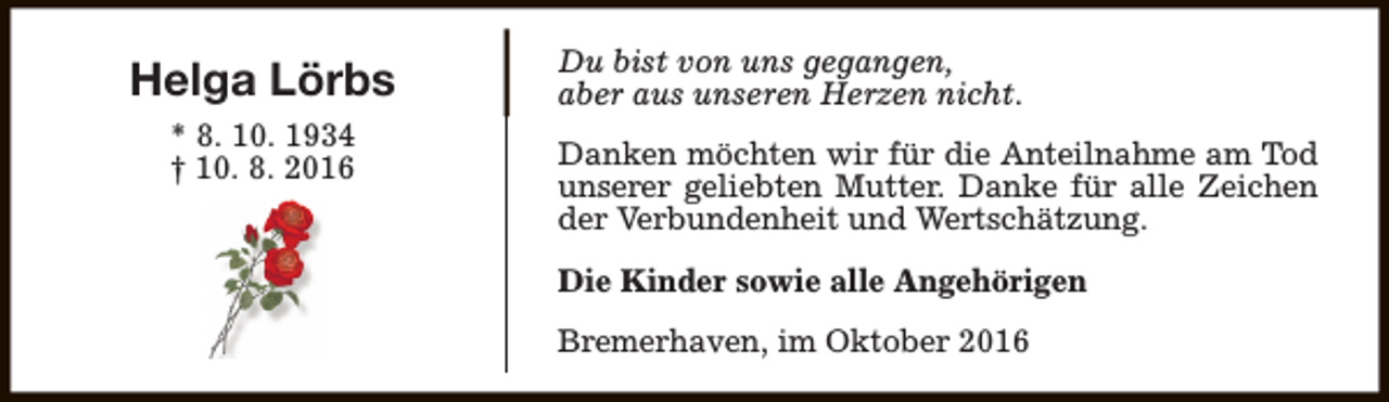 <p>Helga Lörbs<br />* 8. 10. 1934<br />† 10. 8. 2016</p><p>Du bist von uns gegangen,<br />aber aus unseren Herzen nicht.<br />Danken möchten wir für die Anteilnahme am Tod<br />unserer geliebten Mutter. Danke für alle Zeichen<br />der Verbundenheit und Wertschätzung.<br />Die Kinder sowie alle Angehörigen<br />Bremerhaven, im Oktober 2016</p>