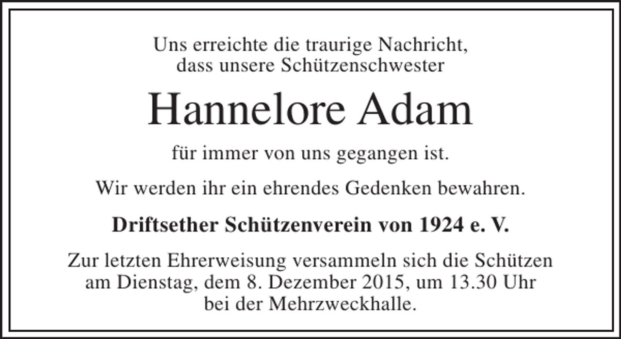 <p>Uns erreichte die traurige Nachricht,<br />dass unsere Schützenschwester</p><p>Hannelore Adam<br />für immer von uns gegangen ist.</p><p>Wir werden ihr ein ehrendes Gedenken bewahren.</p><p>Driftsether Schützenverein von 1924 e. V.<br />Zur letzten Ehrerweisung versammeln sich die Schützen<br />am Dienstag, dem 8. Dezember 2015, um 13.30 Uhr<br />bei der Mehrzweckhalle.</p>