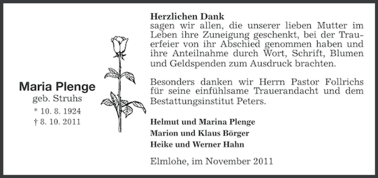 <p>Herzlichen Dank<br />sagen wir allen, die unserer lieben Mutter im<br />Leben ihre Zuneigung geschenkt, bei der Trauerfeier von ihr Abschied genommen haben und<br />ihre Anteilnahme durch Wort, Schrift, Blumen<br />und Geldspenden zum Ausdruck brachten.</p><p>Maria Plenge<br />geb. Struhs<br />* 10. 8. 1924<br />† 8. 10. 2011</p><p>Besonders danken wir Herrn Pastor Follrichs<br />für seine einfühlsame Trauerandacht und dem<br />Bestattungsinstitut Peters.<br />Helmut und Marina Plenge<br />Marion und Klaus Börger<br />Heike und Werner Hahn</p><p>Elmlohe, im November 2011</p>
