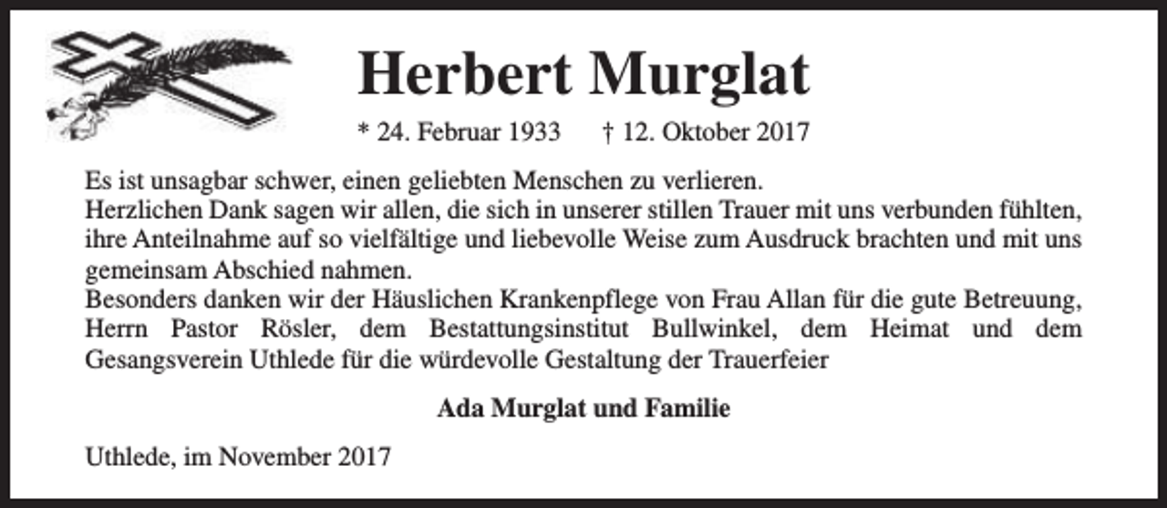<p>Herbert Murglat<br />* 24. Februar 1933</p><p>† 12. Oktober 2017</p><p>Es ist unsagbar schwer, einen geliebten Menschen zu verlieren.<br />Herzlichen Dank sagen wir allen, die sich in unserer stillen Trauer mit uns verbunden fühlten,<br />ihre Anteilnahme auf so vielfältige und liebevolle Weise zum Ausdruck brachten und mit uns<br />gemeinsam Abschied nahmen.<br />Besonders danken wir der Häuslichen Krankenpflege von Frau Allan für die gute Betreuung,<br />Herrn Pastor Rösler, dem Bestattungsinstitut Bullwinkel, dem Heimat und dem<br />Gesangsverein Uthlede für die würdevolle Gestaltung der Trauerfeier<br />Ada Murglat und Familie<br />Uthlede, im November 2017</p>
