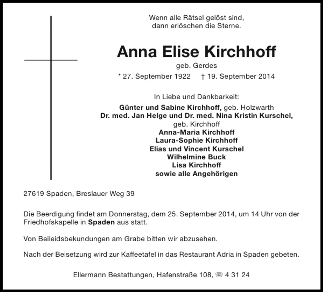 <p>Wenn alle Rätsel gelöst sind,<br />dann erlöschen die Sterne.</p><p>Anna Elise Kirchhoff<br />geb. Gerdes<br />* 27. September 1922 † 19. September 2014</p><p>In Liebe und Dankbarkeit:<br />Günter und Sabine Kirchhoff, geb. Holzwarth<br />Dr. med. Jan Helge und Dr. med. Nina Kristin Kurschel,<br />geb. Kirchhoff<br />Anna-Maria Kirchhoff<br />Laura-Sophie Kirchhoff<br />Elias und Vincent Kurschel<br />Wilhelmine Buck<br />Lisa Kirchhoff<br />sowie alle Angehörigen<br />27619 Spaden, Breslauer Weg 39<br />Die Beerdigung findet am Donnerstag, dem 25. September 2014, um 14 Uhr von der<br />Friedhofskapelle in Spaden aus statt.<br />Von Beileidsbekundungen am Grabe bitten wir abzusehen.<br />Nach der Beisetzung wird zur Kaffeetafel in das Restaurant Adria in Spaden gebeten.<br />Ellermann Bestattungen, Hafenstraße 108, s 4 31 24</p>