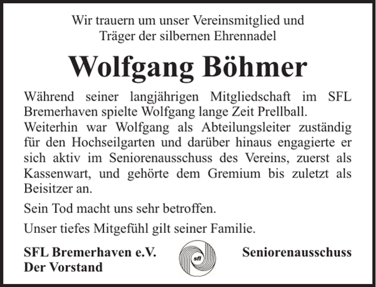 <p>Wir trauern um unser Vereinsmitglied und<br />Träger der silbernen Ehrennadel</p><p>Wolfgang Böhmer<br />Während seiner langjährigen Mitgliedschaft im SFL<br />Bremerhaven spielte Wolfgang lange Zeit Prellball.<br />Weiterhin war Wolfgang als Abteilungsleiter zuständig<br />für den Hochseilgarten und darüber hinaus engagierte er<br />sich aktiv im Seniorenausschuss des Vereins, zuerst als<br />Kassenwart, und gehörte dem Gremium bis zuletzt als<br />Beisitzer an.<br />Sein Tod macht uns sehr betroffen.<br />Unser tiefes Mitgefühl gilt seiner Familie.<br />SFL Bremerhaven e.V.<br />Der Vorstand</p><p>Seniorenausschuss</p>