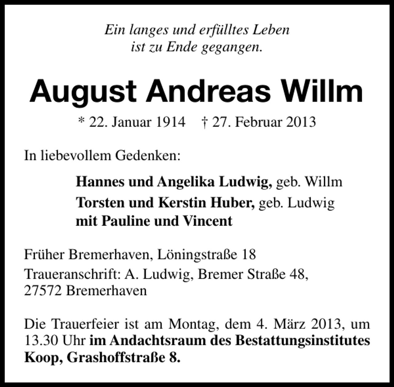 <p>Ein langes und erfülltes Leben<br />ist zu Ende gegangen.</p><p>August Andreas Willm<br />* 22. Januar 1914</p><p>† 27. Februar 2013</p><p>In liebevollem Gedenken:<br />Hannes und Angelika Ludwig, geb. Willm<br />Torsten und Kerstin Huber, geb. Ludwig<br />mit Pauline und Vincent<br />Früher Bremerhaven, Löningstraße 18<br />Traueranschrift: A. Ludwig, Bremer Straße 48,<br />27572 Bremerhaven<br />Die Trauerfeier ist am Montag, dem 4. März 2013, um<br />13.30 Uhr im Andachtsraum des Bestattungsinstitutes<br />Koop, Grashoffstraße 8.</p>
