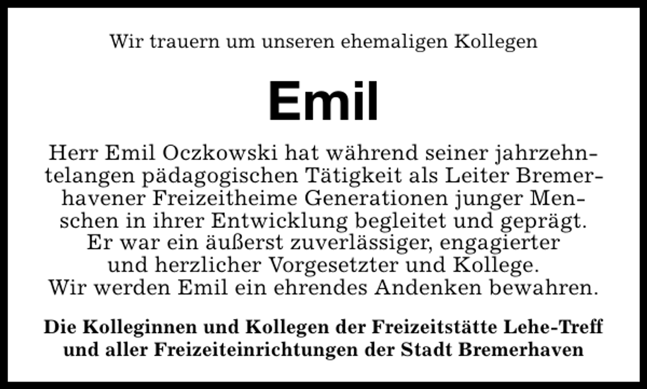 <p>Wir trauern um unseren ehemaligen Kollegen</p><p>Emil</p><p>Herr Emil Oczkowski hat während seiner jahrzehntelangen pädagogischen Tätigkeit als Leiter Bremerhavener Freizeitheime Generationen junger Menschen in ihrer Entwicklung begleitet und geprägt.<br />Er war ein äußerst zuverlässiger, engagierter<br />und herzlicher Vorgesetzter und Kollege.<br />Wir werden Emil ein ehrendes Andenken bewahren.<br />Die Kolleginnen und Kollegen der Freizeitstätte Lehe-Treff<br />und aller Freizeiteinrichtungen der Stadt Bremerhaven</p>
