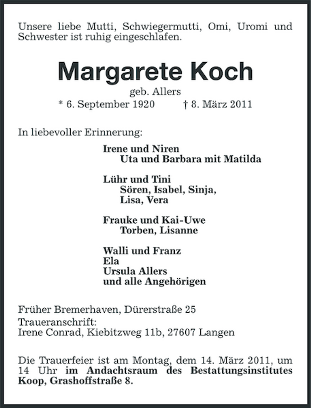 <p>Unsere liebe Mutti, Schwiegermutti, Omi, Uromi und Schwester ist ruhig eingeschlafen.<br />Margarete Koch<br />geb. Allers<br />* 6. September 1920 † 8. März 2011<br />In liebevoller Erinnerung:<br />Irene und Niren<br />Uta und Barbara mit Matilda</p><p>Lühr und Tini<br />Sören, Isabel, Sinja,<br />Lisa, Vera</p><p>Frauke und Kai-Uwe<br />Torben, Lisanne</p><p>Walli und Franz<br />Ela<br />Ursula Allers<br />und alle Angehörigen<br />Früher Bremerhaven, Dürerstraße 25<br />Traueranschrift:<br />Irene Conrad, Kiebitzweg 11b, 27607 Langen<br />Die Trauerfeier ist am Montag, dem 14. März 2011, um 14 Uhr im Andachtsraum des Bestattungsinstitutes Koop, Grashoffstraße 8.</p>