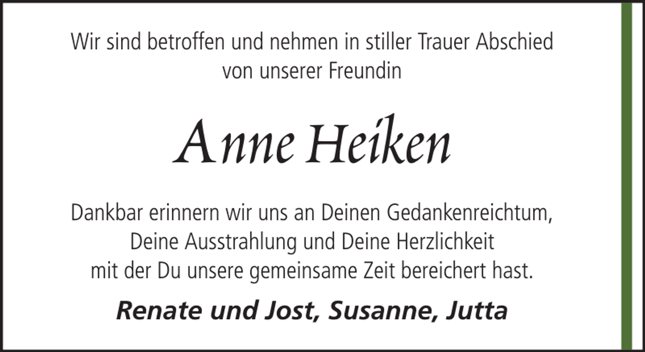 <p>Wir sind betroffen und nehmen in stiller Trauer Abschied<br />von unserer Freundin</p><p>Anne Heiken<br />Dankbar erinnern wir uns an Deinen Gedankenreichtum,<br />Deine Ausstrahlung und Deine Herzlichkeit<br />mit der Du unsere gemeinsame Zeit bereichert hast.</p><p>Renate und Jost, Susanne, Jutta</p>