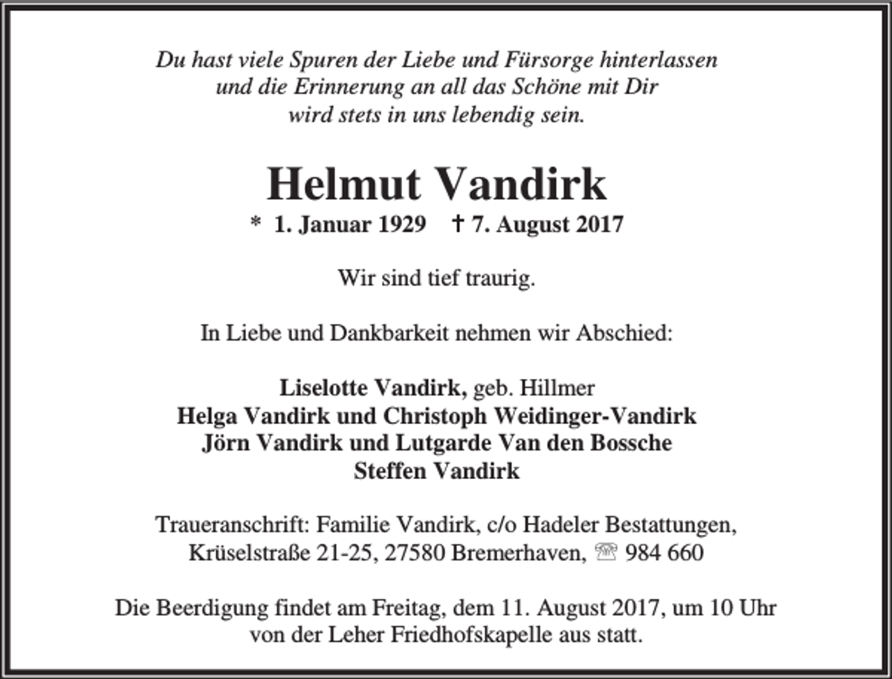 <p>Du hast viele Spuren der Liebe und Fürsorge hinterlassen<br />und die Erinnerung an all das Schöne mit Dir<br />wird stets in uns lebendig sein.</p><p>Helmut Vandirk</p><p>* 1. Januar 1929 B 7. August 2017<br />Wir sind tief traurig.<br />In Liebe und Dankbarkeit nehmen wir Abschied:<br />Liselotte Vandirk, geb. Hillmer<br />Helga Vandirk und Christoph Weidinger-Vandirk<br />Jörn Vandirk und Lutgarde Van den Bossche<br />Steffen Vandirk<br />Traueranschrift: Familie Vandirk, c/o Hadeler Bestattungen,<br />Krüselstraße 21-25, 27580 Bremerhaven, ℡ 984 660<br />Die Beerdigung findet am Freitag, dem 11. August 2017, um 10 Uhr<br />von der Leher Friedhofskapelle aus statt.</p>