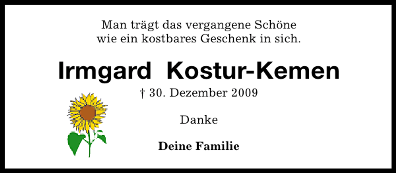 <p>Man trägt das vergangene Schöne<br />wie ein kostbares Geschenk in sich.</p><p>Irmgard Kostur-Kemen<br />† 30. Dezember 2009<br />Danke<br />Deine Familie</p>