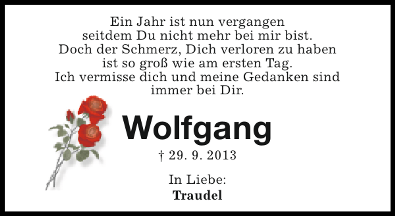 <p>Ein Jahr ist nun vergangen<br />seitdem Du nicht mehr bei mir bist.<br />Doch der Schmerz, Dich verloren zu haben<br />ist so groß wie am ersten Tag.<br />Ich vermisse dich und meine Gedanken sind<br />immer bei Dir.</p><p>Wolfgang<br />† 29. 9. 2013<br />In Liebe:<br />Traudel</p>
