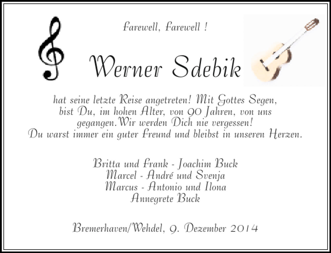 <p>Farewell, Farewell !</p><p>Werner Sdebik<br />hat seine letzte Reise angetreten! Mit Gottes Segen,<br />bist Du, im hohen Alter, von 90 Jahren, von uns<br />gegangen.Wir werden Dich nie vergessen!<br />Du warst immer ein guter Freund und bleibst in unseren Herzen.<br />Britta und Frank - Joachim Buck<br />Marcel - André und Svenja<br />Marcus - Antonio und Ilona<br />Annegrete Buck<br />Bremerhaven/Wehdel, 9. Dezember 2014</p>