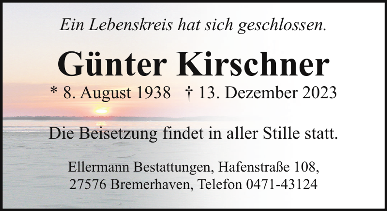 <p>Ein Lebenskreis hat sich geschlossen.</p><p>Günter Kirschner</p><p>* 8. August 1938 † 13. Dezember 2023<br />Die Beisetzung findet in aller Stille statt.<br />Ellermann Bestattungen, Hafenstraße 108,<br />27576 Bremerhaven, Telefon 0471-43124</p>