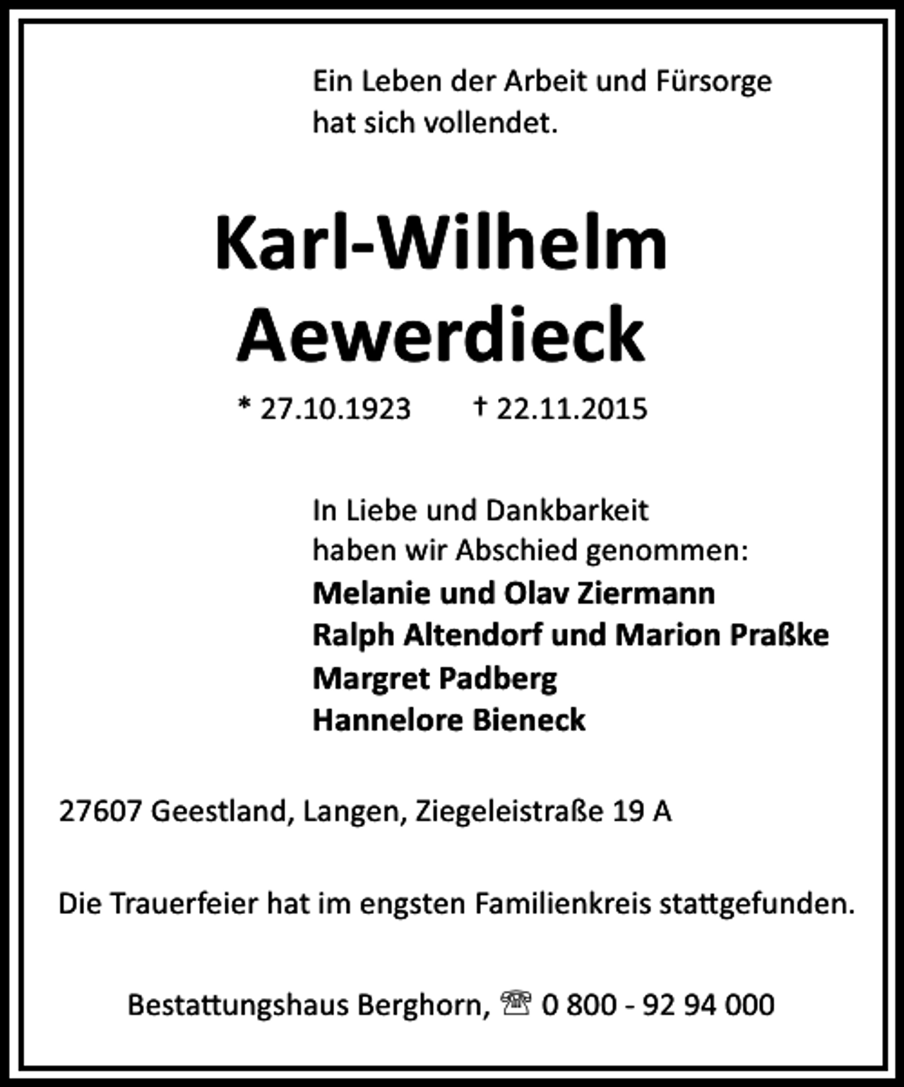<p>Ein Leben der Arbeit und Fürsorge<br />hat sich vollendet.</p><p>Karl-Wilhelm<br />Aewerdieck<br />* 27.10.1923</p><p>† 22.11.2015</p><p>In Liebe und Dankbarkeit<br />haben wir Abschied genommen:</p><p>Melanie und Olav Ziermann<br />Ralph Altendorf und Marion Praßke<br />Margret Padberg<br />Hannelore Bieneck<br />27607 Geestland, Langen, Ziegeleistraße 19 A<br />Die Trauerfeier hat im engsten Familienkreis sta gefunden.<br />Besta ungshaus Berghorn, ' 0 800 - 92 94 000</p>