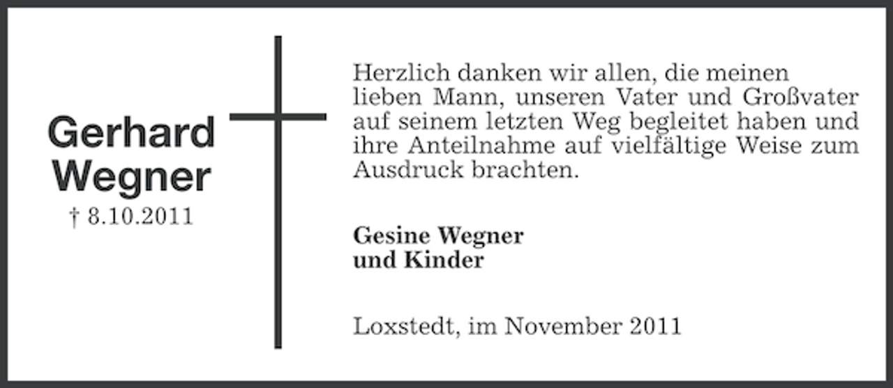 <p>Gerhard<br />Wegner<br />† 8.10.2011</p><p>Herzlich danken wir allen, die meinen<br />lieben Mann, unseren Vater und Großvater<br />auf seinem letzten Weg begleitet haben und<br />ihre Anteilnahme auf vielfältige Weise zum<br />Ausdruck brachten.<br />Gesine Wegner<br />und Kinder<br />Loxstedt, im November 2011</p>
