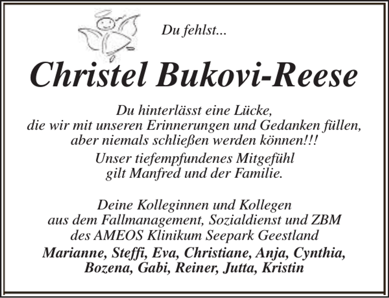 <p>Du fehlst...</p><p>Christel Bukovi-Reese<br />Du hinterlässt eine Lücke,<br />die wir mit unseren Erinnerungen und Gedanken füllen,<br />aber niemals schließen werden können!!!<br />Unser tiefempfundenes Mitgefühl<br />gilt Manfred und der Familie.<br />Deine Kolleginnen und Kollegen<br />aus dem Fallmanagement, Sozialdienst und ZBM<br />des AMEOS Klinikum Seepark Geestland<br />Marianne, Steffi, Eva, Christiane, Anja, Cynthia,<br />Bozena, Gabi, Reiner, Jutta, Kristin</p>