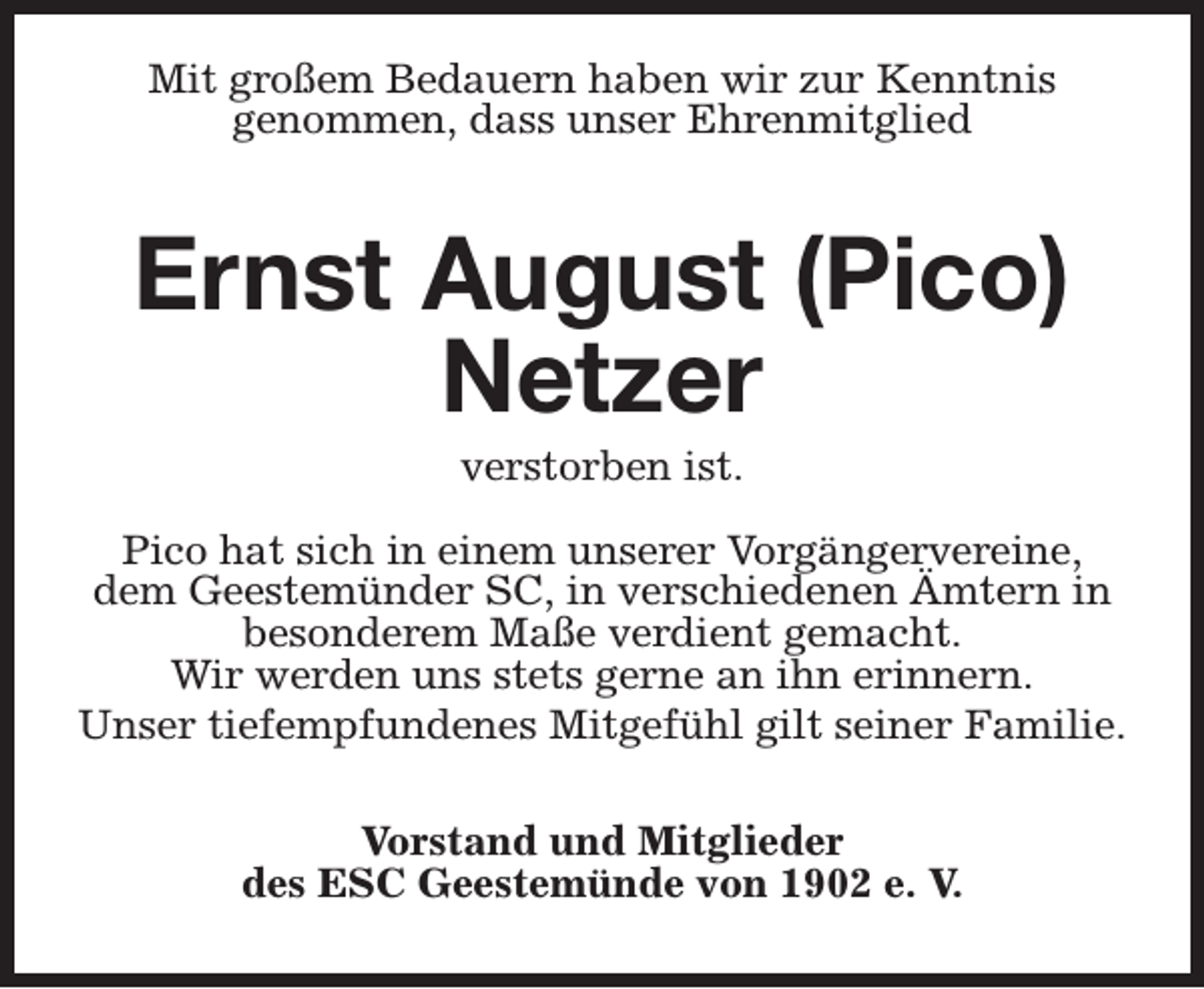 <p>Mit großem Bedauern haben wir zur Kenntnis<br />genommen, dass unser Ehrenmitglied</p><p>Ernst August (Pico)<br />Netzer<br />verstorben ist.</p><p>Pico hat sich in einem unserer Vorgängervereine,<br />dem Geestemünder SC, in verschiedenen Ämtern in<br />besonderem Maße verdient gemacht.<br />Wir werden uns stets gerne an ihn erinnern.<br />Unser tiefempfundenes Mitgefühl gilt seiner Familie.<br />Vorstand und Mitglieder<br />des ESC Geestemünde von 1902 e. V.</p>