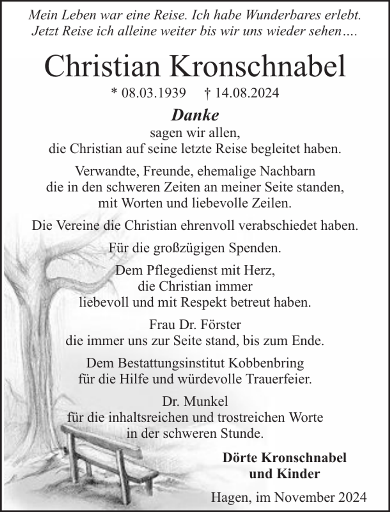 <p>Mein Leben war eine Reise. Ich habe Wunderbares erlebt.<br />Jetzt Reise ich alleine weiter bis wir uns wieder sehen….</p><p>Christian Kronschnabel<br />* 08.03.1939</p><p>† 14.08.2024</p><p>Danke</p><p>sagen wir allen,<br />die Christian auf seine letzte Reise begleitet haben.<br />Verwandte, Freunde, ehemalige Nachbarn<br />die in den schweren Zeiten an meiner Seite standen,<br />mit Worten und liebevolle Zeilen.<br />Die Vereine die Christian ehrenvoll verabschiedet haben.<br />Für die großzügigen Spenden.<br />Dem Pflegedienst mit Herz,<br />die Christian immer<br />liebevoll und mit Respekt betreut haben.<br />Frau Dr. Förster<br />die immer uns zur Seite stand, bis zum Ende.<br />Dem Bestattungsinstitut Kobbenbring<br />für die Hilfe und würdevolle Trauerfeier.<br />Dr. Munkel<br />für die inhaltsreichen und trostreichen Worte<br />in der schweren Stunde.<br />Dörte Kronschnabel<br />und Kinder<br />Hagen, im November 2024</p>