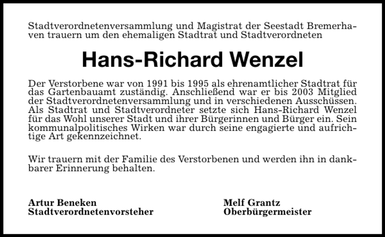 <p>Stadtverordnetenversammlung und Magistrat der Seestadt Bremerhaven trauern um den ehemaligen Stadtrat und Stadtverordneten</p><p>Hans-Richard Wenzel<br />Der Verstorbene war von 1991 bis 1995 als ehrenamtlicher Stadtrat für<br />das Gartenbauamt zuständig. Anschließend war er bis 2003 Mitglied<br />der Stadtverordnetenversammlung und in verschiedenen Ausschüssen.<br />Als Stadtrat und Stadtverordneter setzte sich Hans-Richard Wenzel<br />für das Wohl unserer Stadt und ihrer Bürgerinnen und Bürger ein. Sein<br />kommunalpolitisches Wirken war durch seine engagierte und aufrichtige Art gekennzeichnet.<br />Wir trauern mit der Familie des Verstorbenen und werden ihn in dankbarer Erinnerung behalten.<br />Artur Beneken<br />Stadtverordnetenvorsteher</p><p>Melf Grantz<br />Oberbürgermeister</p>