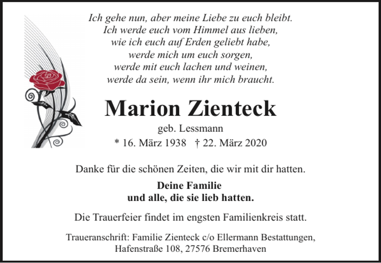 <p>Ich gehe nun, aber meine Liebe zu euch bleibt.<br />Ich werde euch vom Himmel aus lieben,<br />wie ich euch auf Erden geliebt habe,<br />werde mich um euch sorgen,<br />werde mit euch lachen und weinen,<br />werde da sein, wenn ihr mich braucht.</p><p>Marion Zienteck<br />geb. Lessmann<br />* 16. März 1938 † 22. März 2020</p><p>Danke für die schönen Zeiten, die wir mit dir hatten.<br />Deine Familie<br />und alle, die sie lieb hatten.<br />Die Trauerfeier findet im engsten Familienkreis statt.<br />Traueranschrift: Familie Zienteck c/o Ellermann Bestattungen,<br />Hafenstraße 108, 27576 Bremerhaven</p>