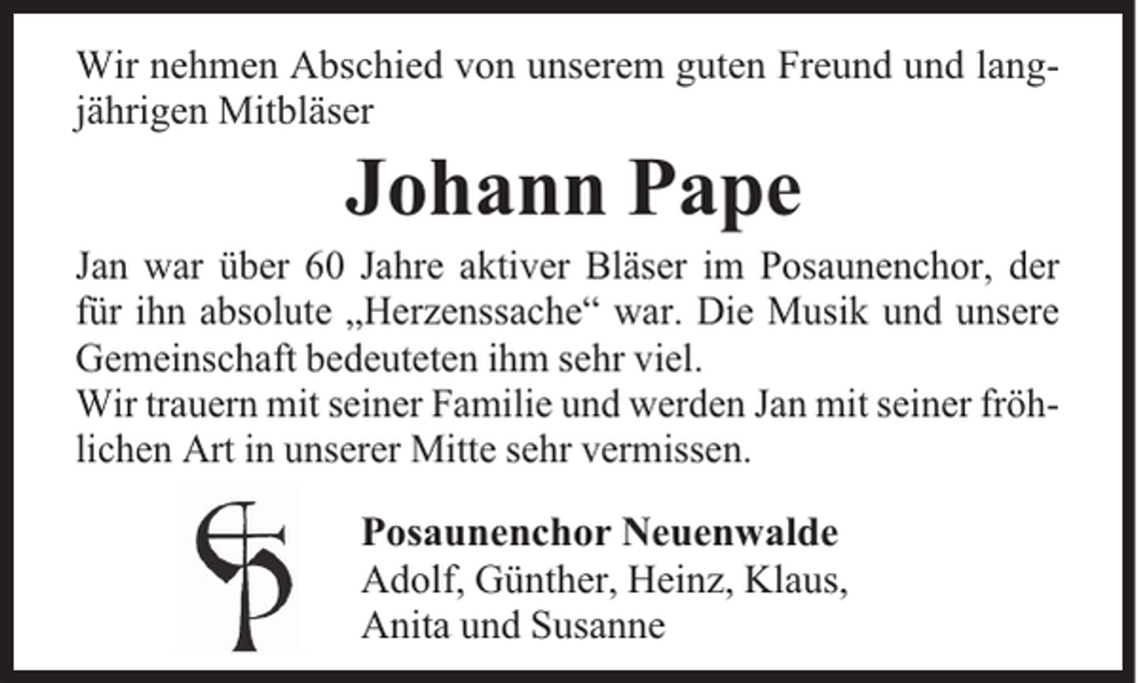 <p>Wir nehmen Abschied von unserem guten Freund und langjährigen Mitbläser</p><p>Johann Pape</p><p>Jan war über 60 Jahre aktiver Bläser im Posaunenchor, der<br />für ihn absolute „Herzenssache“ war. Die Musik und unsere<br />Gemeinschaft bedeuteten ihm sehr viel.<br />Wir trauern mit seiner Familie und werden Jan mit seiner fröhlichen Art in unserer Mitte sehr vermissen.</p><p>Posaunenchor Neuenwalde<br />Adolf, Günther, Heinz, Klaus,<br />Anita und Susanne</p>