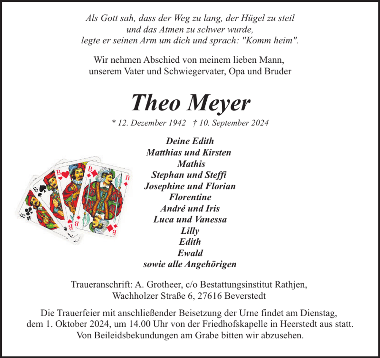 <p>Als Gott sah, dass der Weg zu lang, der Hügel zu steil<br />und das Atmen zu schwer wurde,<br />legte er seinen Arm um dich und sprach: "Komm heim".<br />Wir nehmen Abschied von meinem lieben Mann,<br />unserem Vater und Schwiegervater, Opa und Bruder</p><p>Theo Meyer</p><p>* 12. Dezember 1942 † 10. September 2024</p><p>Deine Edith<br />Matthias und Kirsten<br />Mathis<br />Stephan und Steffi<br />Josephine und Florian<br />Florentine<br />André und Iris<br />Luca und Vanessa<br />Lilly<br />Edith<br />Ewald<br />sowie alle Angehörigen<br />Traueranschrift: A. Grotheer, c/o Bestattungsinstitut Rathjen,<br />Wachholzer Straße 6, 27616 Beverstedt<br />Die Trauerfeier mit anschließender Beisetzung der Urne findet am Dienstag,<br />dem 1. Oktober 2024, um 14.00 Uhr von der Friedhofskapelle in Heerstedt aus statt.<br />Von Beileidsbekundungen am Grabe bitten wir abzusehen.</p>