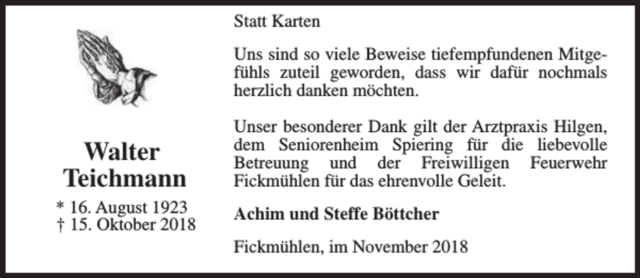 <p>Statt Karten<br />Uns sind so viele Beweise tiefempfundenen Mitgefühls zuteil geworden, dass wir dafür nochmals<br />herzlich danken möchten.</p><p>Walter<br />Teichmann<br />* 16. August 1923<br />† 15. Oktober 2018</p><p>Unser besonderer Dank gilt der Arztpraxis Hilgen,<br />dem Seniorenheim Spiering für die liebevolle<br />Betreuung und der Freiwilligen Feuerwehr<br />Fickmühlen für das ehrenvolle Geleit.<br />Achim und Steffe Böttcher<br />Fickmühlen, im November 2018</p>