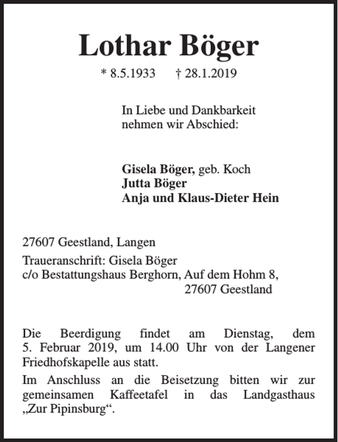 <p>Lothar Böger<br />* 8.5.1933</p><p>† 28.1.2019</p><p>In Liebe und Dankbarkeit<br />nehmen wir Abschied:<br />Gisela Böger, geb. Koch<br />Jutta Böger<br />Anja und Klaus-Dieter Hein<br />27607 Geestland, Langen<br />Traueranschrift: Gisela Böger<br />c/o Bestattungshaus Berghorn, Auf dem Hohm 8,<br />27607 Geestland<br />Die Beerdigung findet am Dienstag, dem<br />5. Februar 2019, um 14.00 Uhr von der Langener<br />Friedhofskapelle aus statt.<br />Im Anschluss an die Beisetzung bitten wir zur<br />gemeinsamen Kaffeetafel in das Landgasthaus<br />„Zur Pipinsburg“.</p>