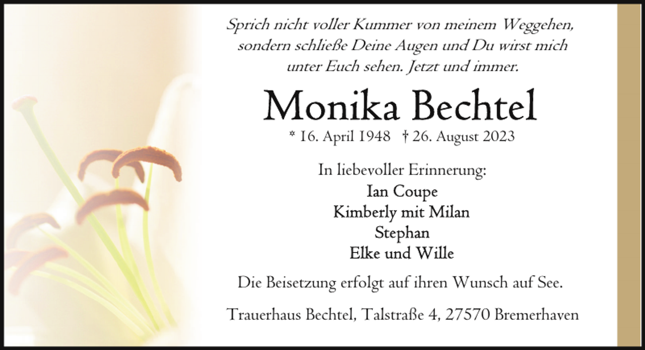 <p>Sprich nicht voller Kummer von meinem Weggehen,<br />sondern schließe Deine Augen und Du wirst mich<br />unter Euch sehen. Jetzt und immer.</p><p>* 16. April 1948 † 26. August 2023</p><p>In liebevoller Erinnerung:</p><p>Die Beisetzung erfolgt auf ihren Wunsch auf See.<br />Trauerhaus Bechtel, Talstraße 4, 27570 Bremerhaven</p>