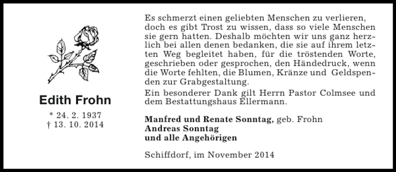 <p>Edith Frohn<br />* 24. 2. 1937<br />† 13. 10. 2014</p><p>Es schmerzt einen geliebten Menschen zu verlieren,<br />doch es gibt Trost zu wissen, dass so viele Menschen<br />sie gern hatten. Deshalb möchten wir uns ganz herzlich bei allen denen bedanken, die sie auf ihrem letzten Weg begleitet haben, für die tröstenden Worte,<br />geschrieben oder gesprochen, den Händedruck, wenn<br />die Worte fehlten, die Blumen, Kränze und Geldspenden zur Grabgestaltung.<br />Ein besonderer Dank gilt Herrn Pastor Colmsee und<br />dem Bestattungshaus Ellermann.<br />Manfred und Renate Sonntag, geb. Frohn<br />Andreas Sonntag<br />und alle Angehörigen<br />Schiffdorf, im November 2014</p>