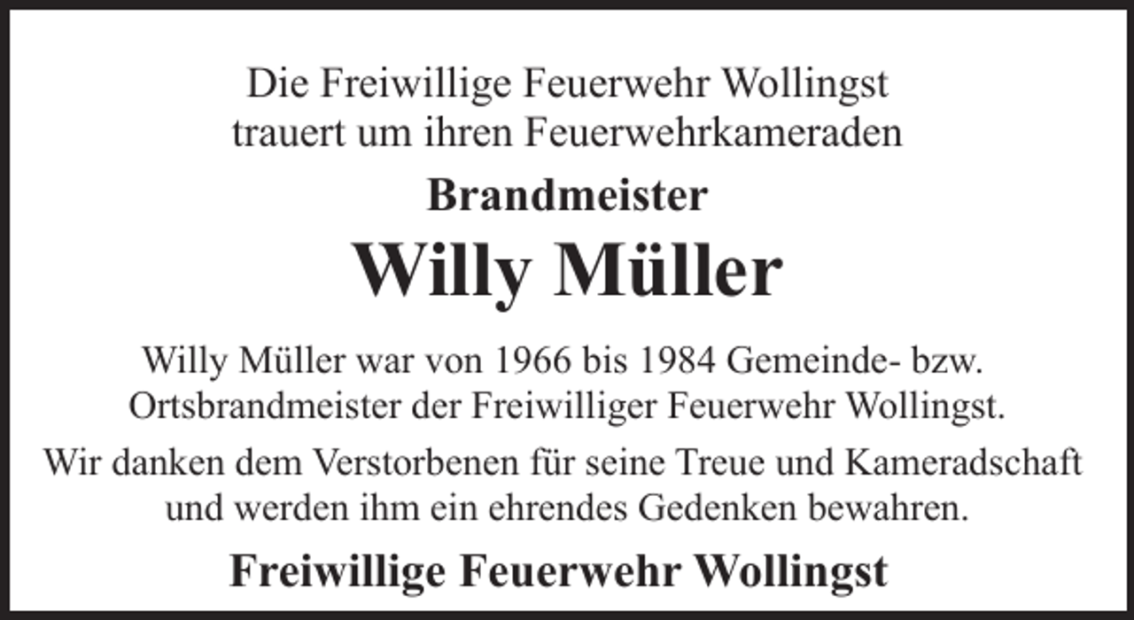 <p>Die Freiwillige Feuerwehr Wollingst<br />trauert um ihren Feuerwehrkameraden</p><p>Brandmeister</p><p>Willy Müller<br />Willy Müller war von 1966 bis 1984 Gemeinde- bzw.<br />Ortsbrandmeister der Freiwilliger Feuerwehr Wollingst.<br />Wir danken dem Verstorbenen für seine Treue und Kameradschaft<br />und werden ihm ein ehrendes Gedenken bewahren.</p><p>Freiwillige Feuerwehr Wollingst</p>