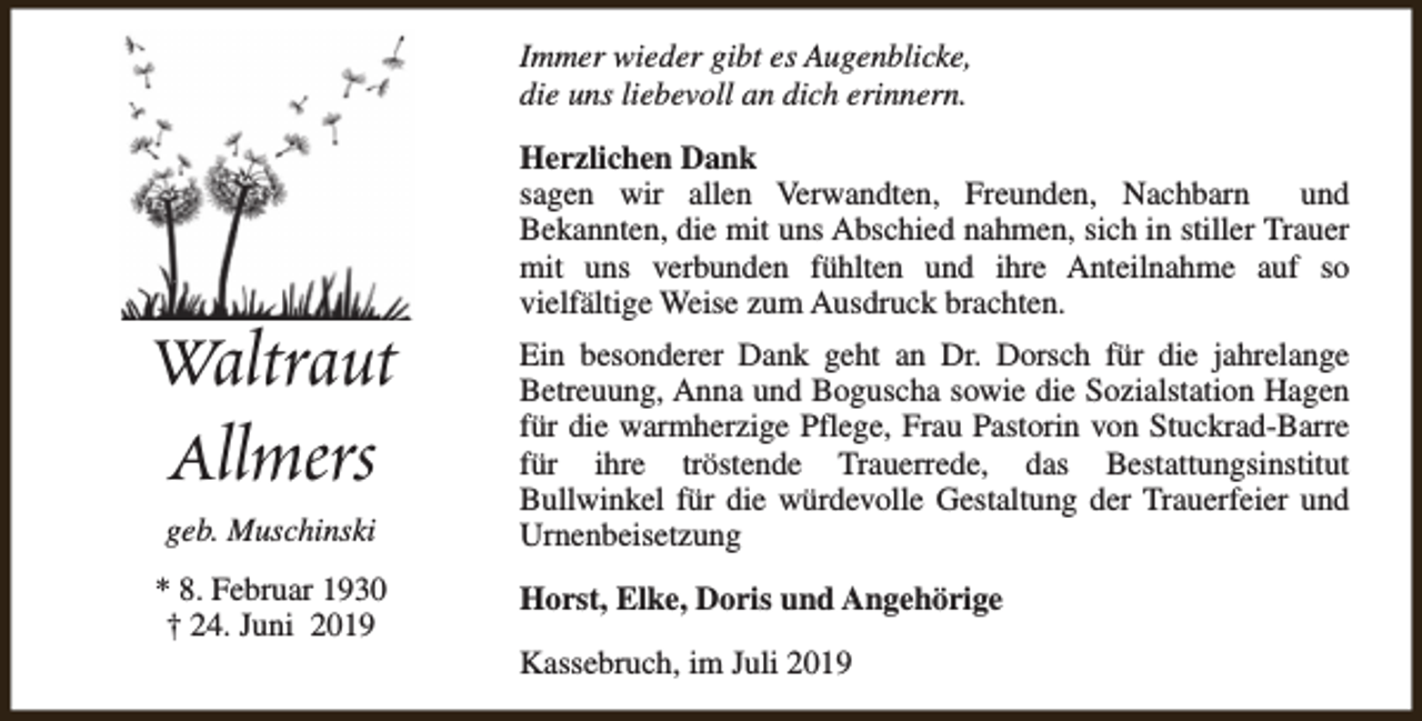 <p>Immer wieder gibt es Augenblicke,<br />die uns liebevoll an dich erinnern.</p><p>Waltraut<br />Allmers<br />geb. Muschinski<br />* 8. Februar 1930<br />† 24. Juni 2019</p><p>Herzlichen Dank<br />sagen wir allen Verwandten, Freunden, Nachbarn<br />und<br />Bekannten, die mit uns Abschied nahmen, sich in stiller Trauer<br />mit uns verbunden fühlten und ihre Anteilnahme auf so<br />vielfältige Weise zum Ausdruck brachten.<br />Ein besonderer Dank geht an Dr. Dorsch für die jahrelange<br />Betreuung, Anna und Boguscha sowie die Sozialstation Hagen<br />für die warmherzige Pflege, Frau Pastorin von Stuckrad-Barre<br />für ihre tröstende Trauerrede, das Bestattungsinstitut<br />Bullwinkel für die würdevolle Gestaltung der Trauerfeier und<br />Urnenbeisetzung<br />Horst, Elke, Doris und Angehörige<br />Kassebruch, im Juli 2019</p>