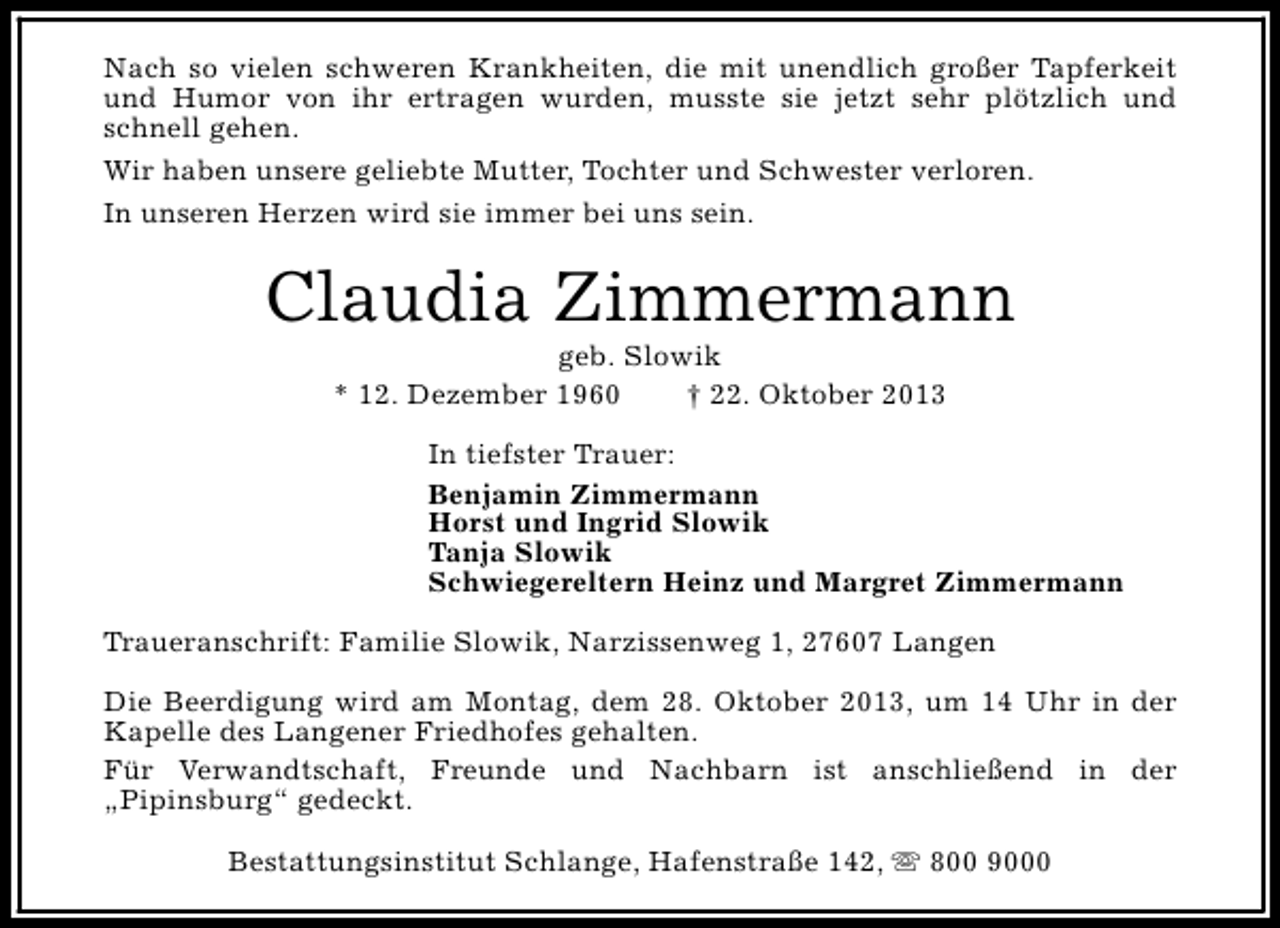 <p>Nach so vielen schweren Krankheiten, die mit unendlich großer Tapferkeit<br />und Humor von ihr ertragen wurden, musste sie jetzt sehr plötzlich und<br />schnell gehen.<br />Wir haben unsere geliebte Mutter, Tochter und Schwester verloren.<br />In unseren Herzen wird sie immer bei uns sein.</p><p>Claudia Zimmermann<br />geb. Slowik<br />* 12. Dezember 1960<br />† 22. Oktober 2013</p><p>In tiefster Trauer:<br />Benjamin Zimmermann<br />Horst und Ingrid Slowik<br />Tanja Slowik<br />Schwiegereltern Heinz und Margret Zimmermann<br />Traueranschrift: Familie Slowik, Narzissenweg 1, 27607 Langen<br />Die Beerdigung wird am Montag, dem 28. Oktober 2013, um 14 Uhr in der<br />Kapelle des Langener Friedhofes gehalten.<br />Für Verwandtschaft, Freunde und Nachbarn ist anschließend in der<br />„Pipinsburg“ gedeckt.<br />Bestattungsinstitut Schlange, Hafenstraße 142, s 800 9000</p>