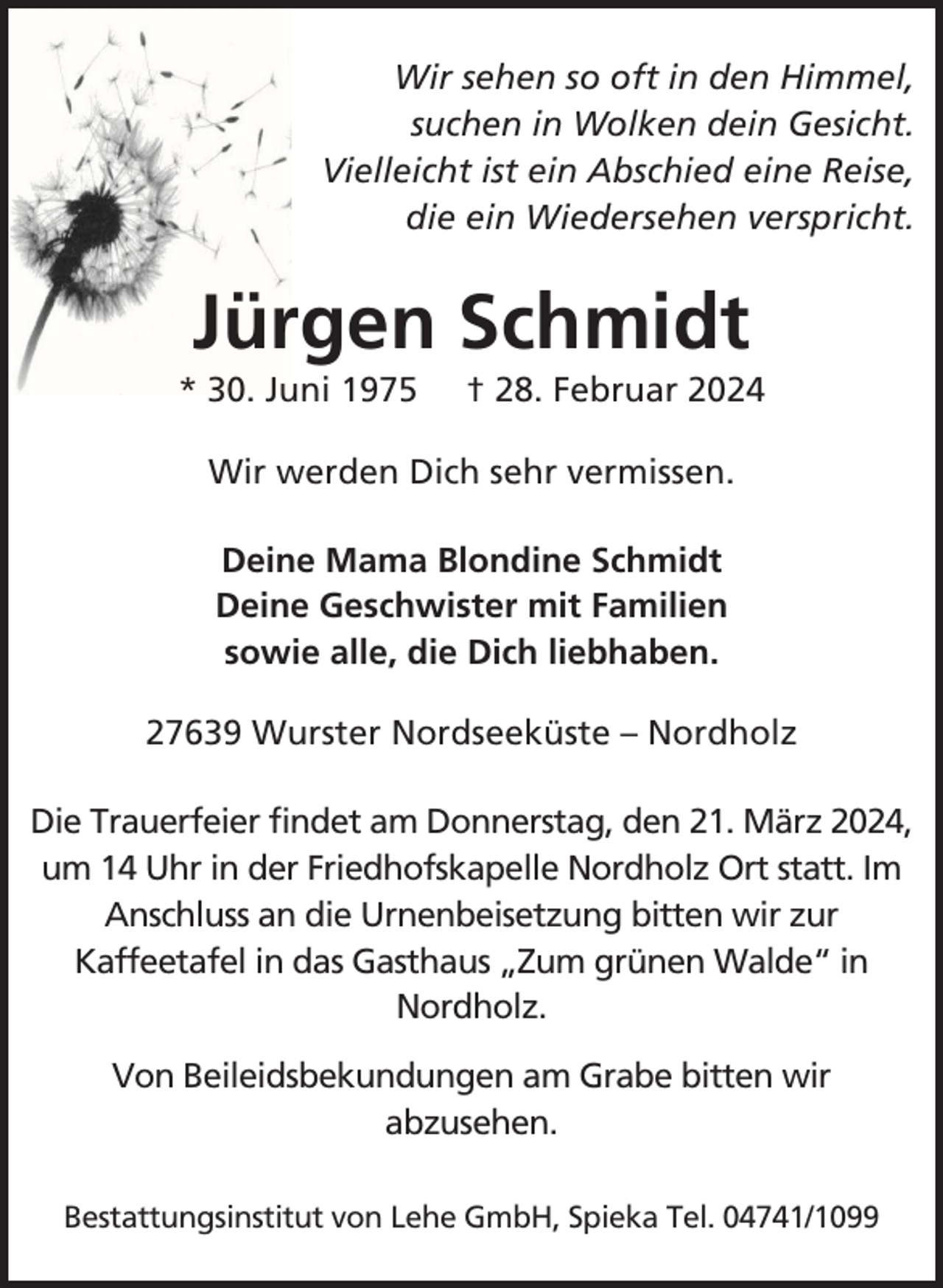 <p>Wir sehen so oft in den Himmel,<br />suchen in Wolken dein Gesicht.<br />Vielleicht ist ein Abschied eine Reise,<br />die ein Wiedersehen verspricht.</p><p>Jürgen Schmidt<br />* 30. Juni 1975</p><p>† 28. Februar 2024</p><p>Wir werden Dich sehr vermissen.<br />Deine Mama Blondine Schmidt<br />Deine Geschwister mit Familien<br />sowie alle, die Dich liebhaben.<br />27639 Wurster Nordseeküste – Nordholz<br />Die Trauerfeier findet am Donnerstag, den 21. März 2024,<br />um 14 Uhr in der Friedhofskapelle Nordholz Ort statt. Im<br />Anschluss an die Urnenbeisetzung bitten wir zur<br />Kaffeetafel in das Gasthaus „Zum grünen Walde“ in<br />Nordholz.<br />Von Beileidsbekundungen am Grabe bitten wir<br />abzusehen.<br />Bestattungsinstitut von Lehe GmbH, Spieka Tel. 04741/1099</p>