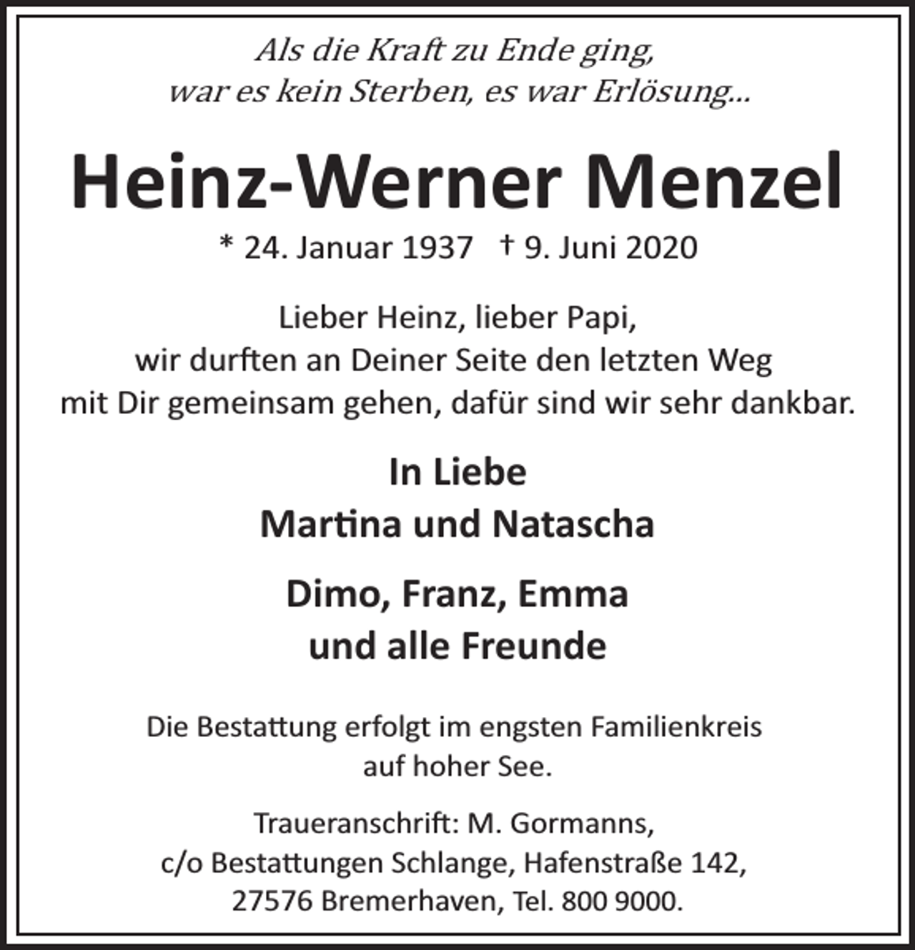 <p>Als die Kraft zu Ende ging,<br />war es kein Sterben, es war Erlösung...</p><p>Heinz­Werner Menzel<br />* 24. Januar 1937 † 9. Juni 2020</p><p>Lieber Heinz, lieber Papi,<br />wir dur�en an Deiner Seite den letzten Weg<br />mit Dir gemeinsam gehen, dafür sind wir sehr dankbar.</p><p>In Liebe<br />Mar�na und Natascha<br />Dimo, Franz, Emma<br />und alle Freunde<br />Die Besta�ung erfolgt im engsten Familienkreis<br />auf hoher See.<br />Traueranschri�: M. Gormanns,<br />c/o Besta�ungen Schlange, Hafenstraße 142,<br />27576 Bremerhaven, Tel. 800 9000.</p>