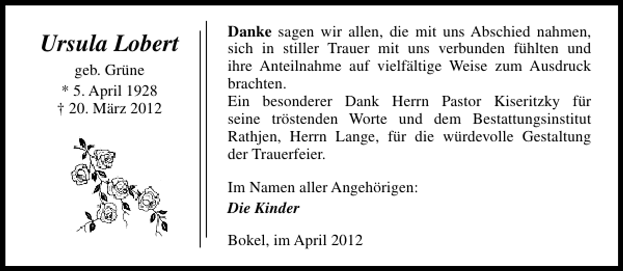 <p>Ursula Lobert<br />geb. Grüne<br />* 5. April 1928<br />† 20. März 2012</p><p>Danke sagen wir allen, die mit uns Abschied nahmen,<br />sich in stiller Trauer mit uns verbunden fühlten und<br />ihre Anteilnahme auf vielfältige Weise zum Ausdruck<br />brachten.<br />Ein besonderer Dank Herrn Pastor Kiseritzky für<br />seine tröstenden Worte und dem Bestattungsinstitut<br />Rathjen, Herrn Lange, für die würdevolle Gestaltung<br />der Trauerfeier.<br />Im Namen aller Angehörigen:<br />Die Kinder<br />Bokel, im April 2012</p>